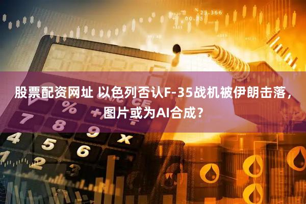 股票配资网址 以色列否认F-35战机被伊朗击落，图片或为AI合成？
