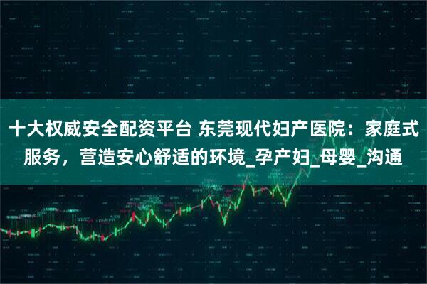 十大权威安全配资平台 东莞现代妇产医院：家庭式服务，营造安心舒适的环境_孕产妇_母婴_沟通