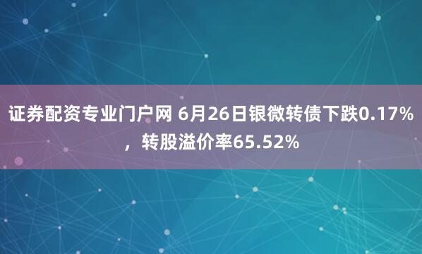 证券配资专业门户网 6月26日银微转债下跌0.17%，转股溢价率65.52%