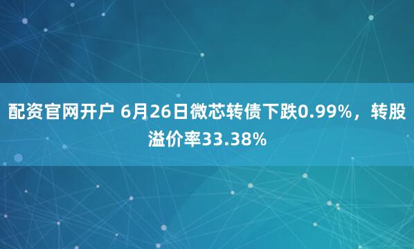 配资官网开户 6月26日微芯转债下跌0.99%，转股溢价率33.38%