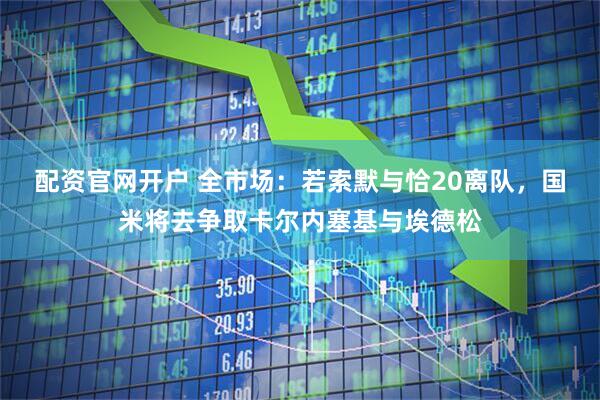 配资官网开户 全市场：若索默与恰20离队，国米将去争取卡尔内塞基与埃德松