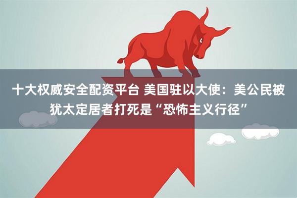 十大权威安全配资平台 美国驻以大使：美公民被犹太定居者打死是“恐怖主义行径”
