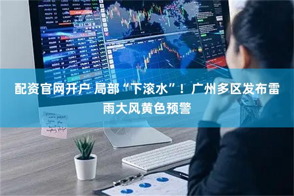 配资官网开户 局部“下滚水”！广州多区发布雷雨大风黄色预警