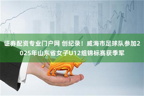 证券配资专业门户网 创纪录！威海市足球队参加2025年山东省女子U12组锦标赛获季军