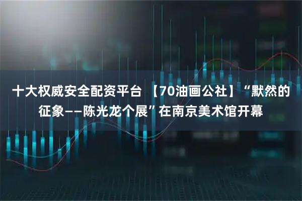 十大权威安全配资平台 【70油画公社】“默然的征象——陈光龙个展”在南京美术馆开幕