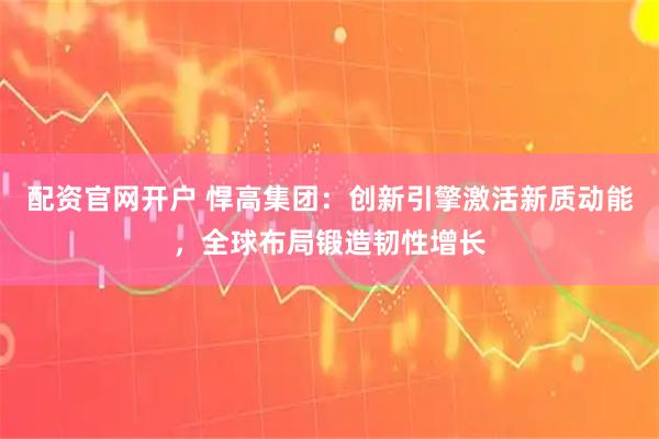 配资官网开户 悍高集团：创新引擎激活新质动能，全球布局锻造韧性增长