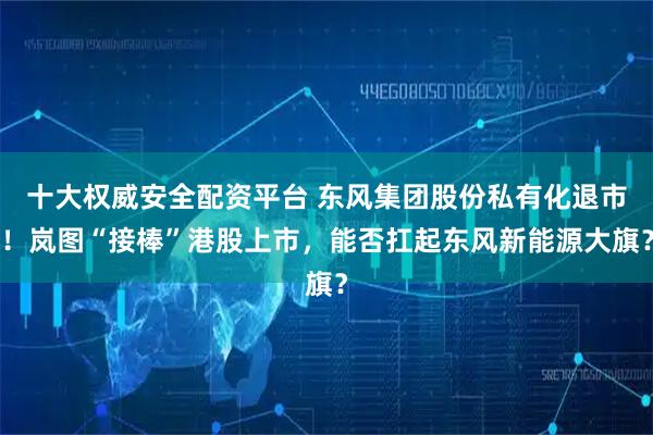 十大权威安全配资平台 东风集团股份私有化退市！岚图“接棒”港股上市，能否扛起东风新能源大旗？