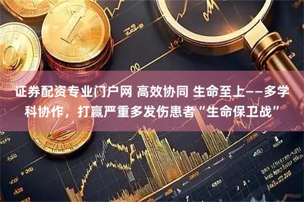 证券配资专业门户网 高效协同 生命至上——多学科协作，打赢严重多发伤患者“生命保卫战”