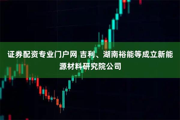 证券配资专业门户网 吉利、湖南裕能等成立新能源材料研究院公司