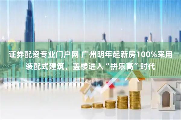 证券配资专业门户网 广州明年起新房100%采用装配式建筑，盖楼进入“拼乐高”时代