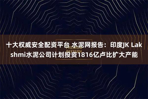 十大权威安全配资平台 水泥网报告：印度JK Lakshmi水泥公司计划投资1816亿卢比扩大产能