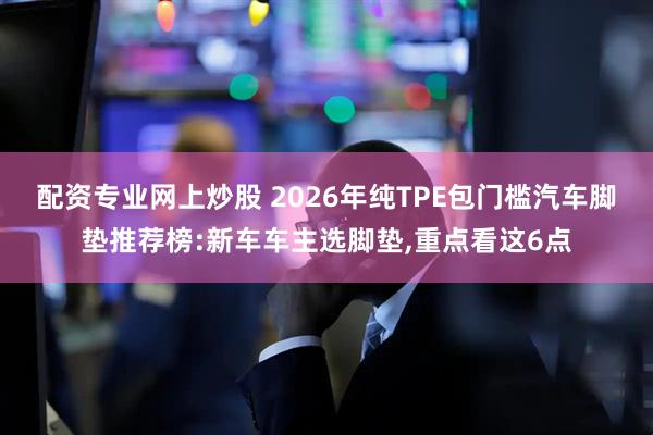 配资专业网上炒股 2026年纯TPE包门槛汽车脚垫推荐榜:新车车主选脚垫,重点看这6点