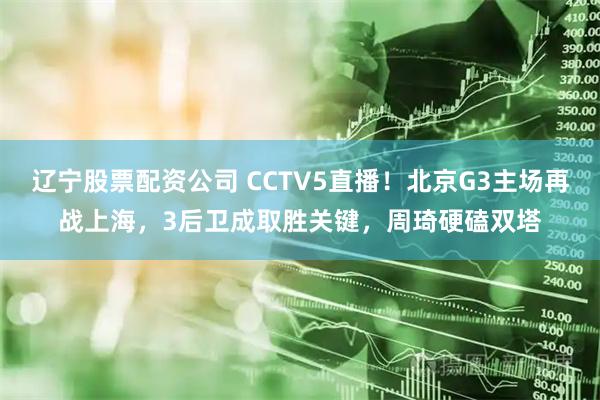 辽宁股票配资公司 CCTV5直播！北京G3主场再战上海，3后卫成取胜关键，周琦硬磕双塔